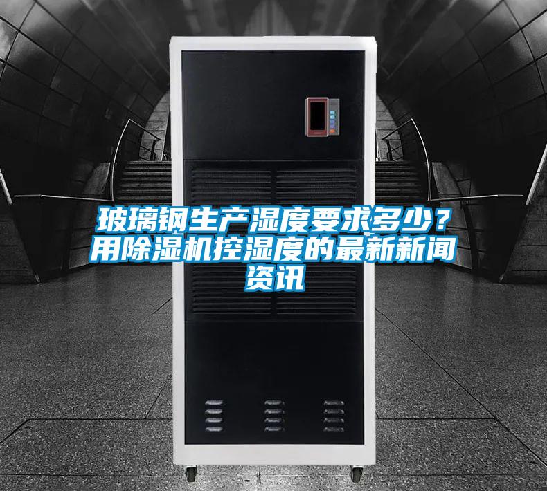 玻璃鋼生產(chǎn)濕度要求多少？用除濕機(jī)控濕度的最新新聞資訊