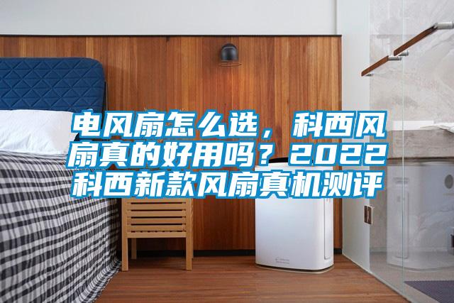 電風(fēng)扇怎么選，科西風(fēng)扇真的好用嗎？2022科西新款風(fēng)扇真機測評